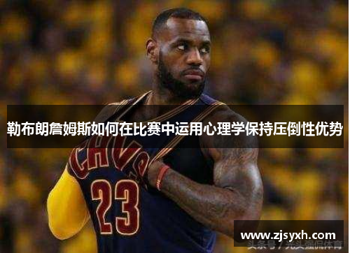 勒布朗詹姆斯如何在比赛中运用心理学保持压倒性优势