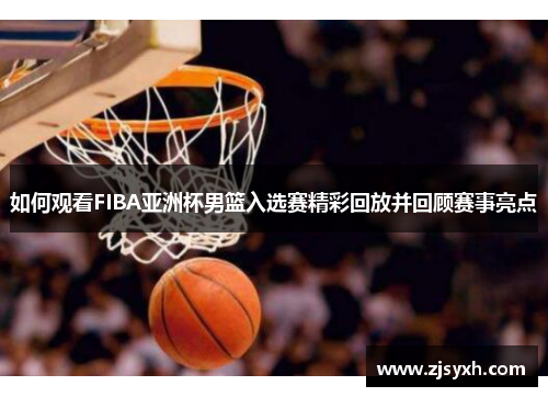 如何观看FIBA亚洲杯男篮入选赛精彩回放并回顾赛事亮点