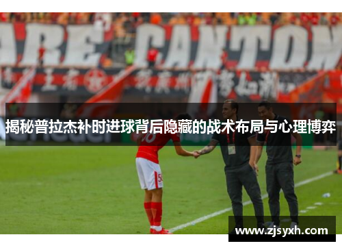 揭秘普拉杰补时进球背后隐藏的战术布局与心理博弈