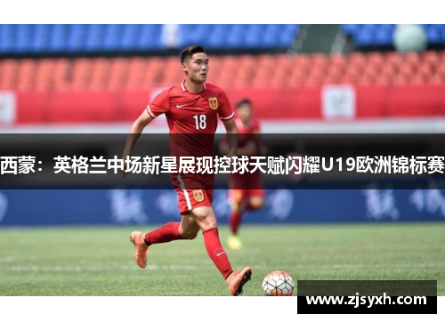 西蒙：英格兰中场新星展现控球天赋闪耀U19欧洲锦标赛