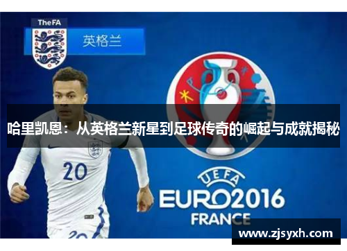 哈里凯恩：从英格兰新星到足球传奇的崛起与成就揭秘
