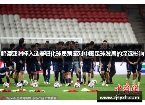 解读亚洲杯入选赛归化球员策略对中国足球发展的深远影响