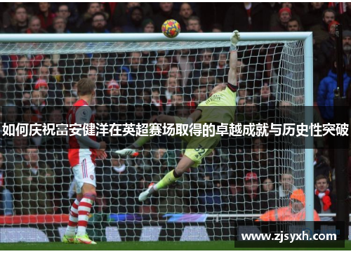 如何庆祝富安健洋在英超赛场取得的卓越成就与历史性突破