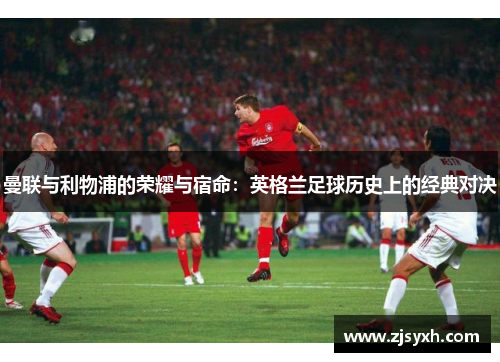 曼联与利物浦的荣耀与宿命：英格兰足球历史上的经典对决
